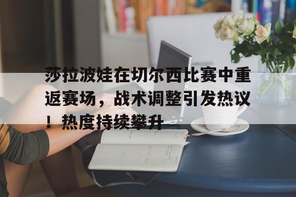 开云app-莎拉波娃在切尔西比赛中重返赛场，战术调整引发热议！热度持续攀升的简单介绍