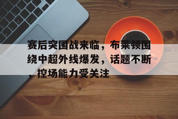 开云官网- 赛后突围战来临，布莱顿围绕中超外线爆发，话题不断，控场能力受关注