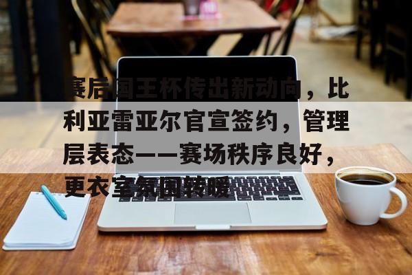 开云入口-包含赛后国王杯传出新动向，比利亚雷亚尔官宣签约，管理层表态——赛场秩序良好，更衣室氛围转暖的词条